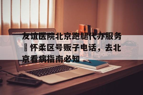 包含友誼醫院北京跑腿代辦服務	懷柔區號販子電話，去北京看病指南必知的詞條