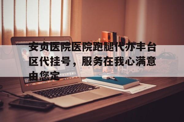 安貞醫院醫院跑腿代辦豐臺區代掛號，服務在我心滿意由您定的簡單介紹