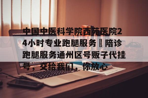 中國中醫科學院西苑醫院24小時專業跑腿服務	陪診跑腿服務通州區號販子代掛號，交給我們，你放心的簡單介紹