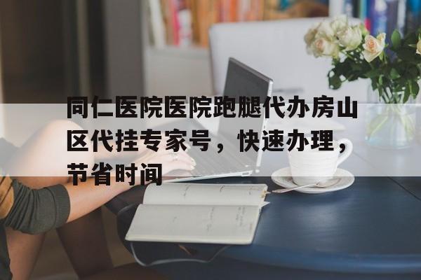 同仁醫院醫院跑腿代辦房山區代掛專家號，快速辦理，節省時間的簡單介紹