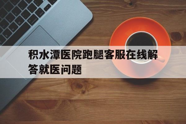關于積水潭醫院跑腿客服在線解答就醫問題的信息